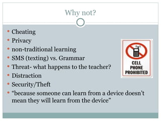 Why not? Cheating Privacy non-traditional learning SMS (texting) vs. Grammar Threat- what happens to the teacher? Distraction Security/Theft “ because someone can learn from a device doesn’t mean they will learn from the device” 