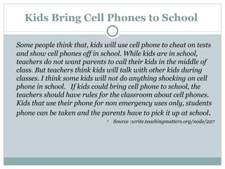 Kids Bring Cell Phones to School  Some people think that, kids will use cell phone to cheat on tests and show cell phones off in school. While kids are in school, teachers do not want parents to call their kids in the middle of class. But teachers think kids will talk with other kids during classes. I think some kids will not do anything shocking on cell phone in school.   If kids could bring cell phone to school, the teachers should have rules for the classroom about cell phones. Kids that use their phone for non emergency uses only, students phone can be taken and the parents have to pick it up at school . Source :write.teachingmatters.org/node/227 