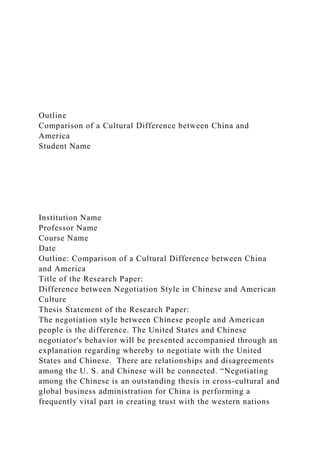 Outline
Comparison of a Cultural Difference between China and
America
Student Name
Institution Name
Professor Name
Course Name
Date
Outline: Comparison of a Cultural Difference between China
and America
Title of the Research Paper:
Difference between Negotiation Style in Chinese and American
Culture
Thesis Statement of the Research Paper:
The negotiation style between Chinese people and American
people is the difference. The United States and Chinese
negotiator's behavior will be presented accompanied through an
explanation regarding whereby to negotiate with the United
States and Chinese. There are relationships and disagreements
among the U. S. and Chinese will be connected. “Negotiating
among the Chinese is an outstanding thesis in cross-cultural and
global business administration for China is performing a
frequently vital part in creating trust with the western nations
 