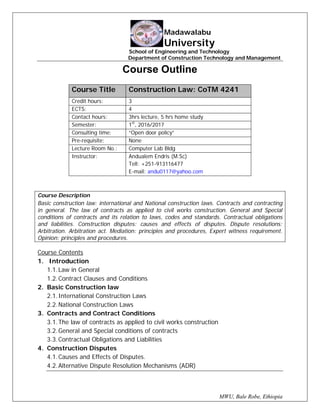 MWU, Bale Robe, Ethiopia
Madawalabu
University
School of Engineering and Technology
Department of Construction Technology and Management
Course Outline
Course Title Construction Law: CoTM 4241
Credit hours: 3
ECTS: 4
Contact hours: 3hrs lecture, 5 hrs home study
Semester: 1st
, 2016/2017
Consulting time: “Open door policy”
Pre-requisite: None
Lecture Room No.: Computer Lab Bldg
Instructor: Andualem Endris (M.Sc)
Tell: +251-913116477
E-mail: andu0117@yahoo.com
Course Description
Basic construction law: international and National construction laws. Contracts and contracting
in general. The law of contracts as applied to civil works construction. General and Special
conditions of contracts and its relation to laws, codes and standards. Contractual obligations
and liabilities. Construction disputes: causes and effects of disputes. Dispute resolutions:
Arbitration. Arbitration act. Mediation: principles and procedures, Expert witness requirement.
Opinion: principles and procedures.
Course Contents
1. Introduction
1.1.Law in General
1.2.Contract Clauses and Conditions
2. Basic Construction law
2.1.International Construction Laws
2.2.National Construction Laws
3. Contracts and Contract Conditions
3.1.The law of contracts as applied to civil works construction
3.2.General and Special conditions of contracts
3.3.Contractual Obligations and Liabilities
4. Construction Disputes
4.1.Causes and Effects of Disputes.
4.2.Alternative Dispute Resolution Mechanisms (ADR)
 