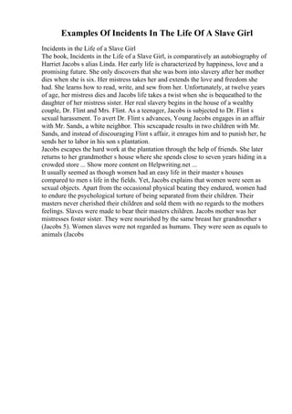 Examples Of Incidents In The Life Of A Slave Girl
Incidents in the Life of a Slave Girl
The book, Incidents in the Life of a Slave Girl, is comparatively an autobiography of
Harriet Jacobs s alias Linda. Her early life is characterized by happiness, love and a
promising future. She only discovers that she was born into slavery after her mother
dies when she is six. Her mistress takes her and extends the love and freedom she
had. She learns how to read, write, and sew from her. Unfortunately, at twelve years
of age, her mistress dies and Jacobs life takes a twist when she is bequeathed to the
daughter of her mistress sister. Her real slavery begins in the house of a wealthy
couple, Dr. Flint and Mrs. Flint. As a teenager, Jacobs is subjected to Dr. Flint s
sexual harassment. To avert Dr. Flint s advances, Young Jacobs engages in an affair
with Mr. Sands, a white neighbor. This sexcapade results in two children with Mr.
Sands, and instead of discouraging Flint s affair, it enrages him and to punish her, he
sends her to labor in his son s plantation.
Jacobs escapes the hard work at the plantation through the help of friends. She later
returns to her grandmother s house where she spends close to seven years hiding in a
crowded store ... Show more content on Helpwriting.net ...
It usually seemed as though women had an easy life in their master s houses
compared to men s life in the fields. Yet, Jacobs explains that women were seen as
sexual objects. Apart from the occasional physical beating they endured, women had
to endure the psychological torture of being separated from their children. Their
masters never cherished their children and sold them with no regards to the mothers
feelings. Slaves were made to bear their masters children. Jacobs mother was her
mistresses foster sister. They were nourished by the same breast her grandmother s
(Jacobs 5). Women slaves were not regarded as humans. They were seen as equals to
animals (Jacobs
 