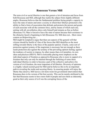Rousseau Versus Mill
The term civil or social liberties is one that garners a lot of attention and focus from
both Rousseau and Mill, although they tackle the subject from slightly different
angles. Rousseau believes that the fundamental problem facing people s capacity to
leave the state of nature and enter a society in which their libertyis protected is the
ability to find a form of association that defends and protects the person and goods
of each associate with all the common force, and by means of which each one,
uniting with all, nevertheless obeys only himself and remains as free as before
(Rousseau 53). Man is forced to leave the state of nature because their resistance to
the obstacles faced is beginning to fail (Rousseau 52). Mill does not... Show more
content on Helpwriting.net ...
Mill might be tempted to argue that there are aspects of the general will that
citizens should be fearful of. One of the forces that Mill identifies as the most
stifling towards liberty is the force of the popular opinion. Clearly, some sort of
protection against tyranny of the magistrate is necessary but not enough as there
needs protection also against the tyranny of the prevailing opinion feeling; against
the tendency of society to impose, by other means than civil penalties, its own
ideas and practices (Mill 9). Mill is noticeably placing more emphasis on the
individual aspects of freedom as opposed to Rousseau who is more in support of a
freedom that only can only be attained through the forfeiting of some these
individual liberties in order to become a part of the collective and achieve his
version of civil freedom, the most important of all liberties. Diversity of opinions
is a highly valued societal good for Mill and he believes this to be an important
path to revealing the truths and securing liberty. In ensuring people will enjoy the
liberty they deserve, Mill leaves a lot more room for government intervention than
Rousseau does in his version of the best society. This can be mainly attributed to the
fact that Rousseau seems to have more faith in people and sees them as inherently
good as their only source of evil was the corrupting forces of the
 