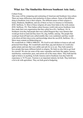 What Are The Similarities Between Southeast Asia And...
Culture Essay
This essay will be comparing and contrasting of American and Southeast Asia culture.
There are many differences and similarities in these cultures. Some of the different
thing in Southeast Asia is their religion. The different names of their religion is
Islam, Hinduism, Buddhism, and one of them we have in America is Christianity
(D.R. SarDesai, 5). Most of those religions all came from India in the sixth century
(D.R. SarDesai, 19). Then Indian culture because world wide across Southeast Asia
they made their own organization that they called Java (D.r. SarDesai, 14). In
Southeast Asia they had people that were called Dongson they were farmers that
would get food on land and they knew Ox, dog, buffalo, and pig. The people that
would get food off land were called notably they were seafarmers and they would
write down all their discoveries and knowledge about the sea (D.R, SarDesai, 14). ...
Show more content on Helpwriting.net ...
We would both in 13000 to 4000 B.C. We lived in rock shelters to keep us safe and
protected from things. We would both catch Deer, pig and chicken we would also
gather plants and nuts that were edible and safe for us to eat. They both started to
have people that many different beliefs in religion. We both we also fish to get food
for yourself. We also ate some of the same vegetables and fruits like apples, lemons,
strawberries, watermelon, peas, and carrots out of the many others. They both had the
right to believe in anything. In both America and in Southeast Asia they both life
expectancy is 74 78 years. Tourism is an important industry for both. They both have
a lot to do with agriculture. They are both good at budgeting
 