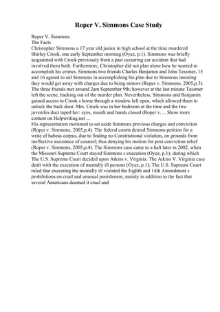 Roper V. Simmons Case Study
Roper V. Simmons
The Facts
Christopher Simmons a 17 year old junior in high school at the time murdered
Shirley Crook, one early September morning (Oyez, p.1). Simmons was briefly
acquainted with Crook previously from a past occurring car accident that had
involved them both. Furthermore, Christopher did not plan alone how he wanted to
accomplish his crimes. Simmons two friends Charles Benjamin and John Tessmer, 15
and 16 agreed to aid Simmons in accomplishing his plan due to Simmons insisting
they would get away with charges due to being minors (Roper v. Simmons, 2005,p.3).
The three friends met around 2am September 9th; however at the last minute Tessmer
left the scene, backing out of the murder plan. Nevertheless, Simmons and Benjamin
gained access to Crook s home through a window left open, which allowed them to
unlock the back door. Mrs. Crook was in her bedroom at the time and the two
juveniles duct taped her: eyes, mouth and hands closed (Roper v. ... Show more
content on Helpwriting.net ...
His representation motioned to set aside Simmons previous charges and conviction
(Roper v. Simmons, 2005,p.4). The federal courts denied Simmons petition for a
write of habeas corpus, due to finding no Constitutional violation, on grounds from
ineffective assistance of counsel; thus denying his motion for post conviction relief
(Roper v. Simmons, 2005,p.4). The Simmons case came to a halt later in 2002, when
the Missouri Supreme Court stayed Simmons s execution (Oyez, p.1); during which
The U.S. Supreme Court decided upon Atkins v. Virginia. The Atkins V. Virginia case
dealt with the execution of mentally ill persons (Oyez, p.1); The U.S. Supreme Court
ruled that executing the mentally ill violated the Eighth and 14th Amendment s
prohibitions on cruel and unusual punishment, mainly in addition to the fact that
several Americans deemed it cruel and
 