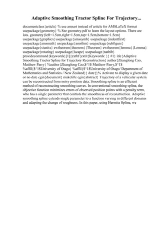 Adaptive Smoothing Tractor Spline For Trajectory...
documentclass{article} % use amsart instead of article for AMSLaTeX format
usepackage{geometry} % See geometry.pdf to learn the layout options. There are
lots. geometry{left=1.5cm,right=1.5cm,top=1.5cm,bottom=1.5cm}
usepackage{graphicx}usepackage{amssymb} usepackage{indentfirst}
usepackage{amsmath} usepackage{amsthm} usepackage{subfigure}
usepackage{siunitx} ewtheorem{theorem}{Theorem} ewtheorem{lemma}{Lemma}
usepackage{rotating} usepackage{lscape} usepackage{natbib}
providecommand{keywords}[1]{extbf{extit{Keywords: }} #1} itle{Adaptive
Smoothing Tractor Spline for Trajectory Reconstruction} author{Zhanglong Cao,
Matthew Parry} %author{Zhanglong Cao,$^1$ Matthew Parry,$^1$
%affil{$^1$University of Otago} %affil{$^1$University of Otago/ Department of
Mathematics and Statistics / New Zealand}} date{}% Activate to display a given date
or no date egin{document} maketitle egin{abstract} Trajectory of a vehicular system
can be reconstructed from noisy position data. Smoothing spline is an efficient
method of reconstructing smoothing curves. In conventional smoothing spline, the
objective function minimizes errors of observed position points with a penalty term,
who has a single parameter that controls the smoothness of reconstruction. Adaptive
smoothing spline extends single parameter to a function varying in different domains
and adapting the change of roughness. In this paper, using Hermite Spline, we
 