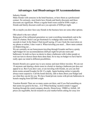 Advantages And Disadvantages Of Accommodations
Industry friends
Make friends with someone in the hotel business, or have them as a professional
contact. No seriously, most hotels have friends and family discounts and these
discounts are significant. Where a regular hotel room could be $300 a night, a
friends and family discount could save you upwards of $200 per night.
Ok so maybe you don t have any friends in the business here are some other options.
Old school is the new school
Being part of the millennial generation we want everything immediately and at the
click of a button. Heck I can get frustrated if a webpage takes more than a few
seconds to load. In the States I find myself saying, if I can t book the reservation on
my phone or online; I don t want it. When traveling you need ... Show more content
on Helpwriting.net ...
We are currently on our honeymoon traveling through Ecuador and have a pretty
tight budget for our accommodations ($20 per night for private room and
bathroom). In truth we have no desire to share a bathroom with 6 other people or
wait our turn to shower (been there done that). So to stay on budget we have had to
really open our mind to different possibilities.
Hostels Hostels are a great way to save money and meet fellow travelers. We are not
18 anymore and sharing a dorm room in a hostel or sharing a bathroom just does not
appeal to us. But if you don t care, or are traveling with friends, etc you can find
dorm rooms around Ecuador for $6 12 a night. Again booking online is typically
always more expensive. Call the hostel directly, talk to them about your budget and
see what they can do for you. We have found private rooms with private bathrooms in
hostels ranging from $20 $40 a night.
Vacation Rentals There are so many scams out there, and if you find something on
that seems too good to be true... it is! When booking vacation rentals I suggest
booking through the rental company directly, HomeAway, VRBO or Airbnb. All
prices are negotiable, but do research on your market before asking for crazy low
 
