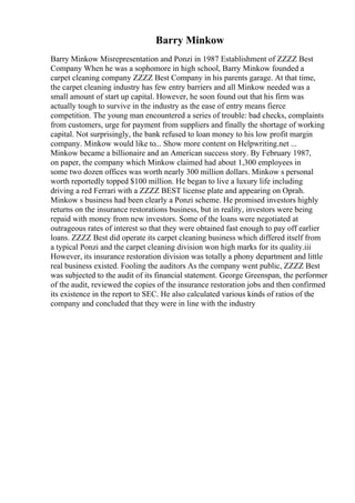 Barry Minkow
Barry Minkow Misrepresentation and Ponzi in 1987 Establishment of ZZZZ Best
Company When he was a sophomore in high school, Barry Minkow founded a
carpet cleaning company ZZZZ Best Company in his parents garage. At that time,
the carpet cleaning industry has few entry barriers and all Minkow needed was a
small amount of start up capital. However, he soon found out that his firm was
actually tough to survive in the industry as the ease of entry means fierce
competition. The young man encountered a series of trouble: bad checks, complaints
from customers, urge for payment from suppliers and finally the shortage of working
capital. Not surprisingly, the bank refused to loan money to his low profit margin
company. Minkow would like to... Show more content on Helpwriting.net ...
Minkow became a billionaire and an American success story. By February 1987,
on paper, the company which Minkow claimed had about 1,300 employees in
some two dozen offices was worth nearly 300 million dollars. Minkow s personal
worth reportedly topped $100 million. He began to live a luxury life including
driving a red Ferrari with a ZZZZ BEST license plate and appearing on Oprah.
Minkow s business had been clearly a Ponzi scheme. He promised investors highly
returns on the insurance restorations business, but in reality, investors were being
repaid with money from new investors. Some of the loans were negotiated at
outrageous rates of interest so that they were obtained fast enough to pay off earlier
loans. ZZZZ Best did operate its carpet cleaning business which differed itself from
a typical Ponzi and the carpet cleaning division won high marks for its quality.iii
However, its insurance restoration division was totally a phony department and little
real business existed. Fooling the auditors As the company went public, ZZZZ Best
was subjected to the audit of its financial statement. George Greenspan, the performer
of the audit, reviewed the copies of the insurance restoration jobs and then confirmed
its existence in the report to SEC. He also calculated various kinds of ratios of the
company and concluded that they were in line with the industry
 