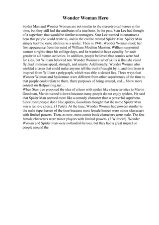 Wonder Woman Hero
Spider Man and Wonder Woman are not similar to the stereotypical heroes at the
time, but they still had the attributes of a true hero. In the past, Stan Lee had thought
of a superhero that would be similar to teenagers. Stan Lee wanted to construct a
hero that people could relate to, and in the end he created Spider Man. Spider Man
simply had the same abilities as a spider. Then in 1941, Wonder Woman made her
first appearance from the mind of William Moulton Marston. William supported
women s rights since his college days, and he wanted to have equality for each
gender in all human activities. In addition, people believed that comics were bad
for kids, but William believed not. Wonder Woman s set of skills is that she could
fly, had immense speed, strength, and smarts. Additionally, Wonder Woman also
wielded a lasso that could make anyone tell the truth if caught by it, and this lasso is
inspired from William s polygraph, which was able to detect lies. Three ways that
Wonder Woman and Spiderman were different from other superheroes of the time is
that people could relate to them, there purposes of being created, and... Show more
content on Helpwriting.net ...
When Stan Lee proposed the idea of a hero with spider like characteristics to Martin
Goodman, Martin turned it down because many people do not enjoy spiders. He said
that Spider Man seemed more like a comedy character than a powerful superhero.
Since most people don t like spiders, Goodman thought that the name Spider Man
was a terrible choice, (1 Patel). At the time, Wonder Woman had powers similar to
the male superheroes of the time because most female heroes were minor characters
with limited powers. Then, as now, most comic book characters were male. The few
female characters were minor players with limited powers, (2 Wilmore). Wonder
Woman and Spider man were outlandish heroes, but they had a great impact on
people around the
 