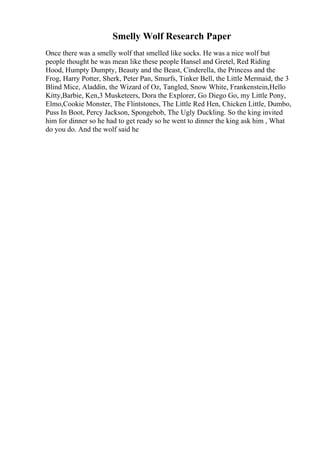 Smelly Wolf Research Paper
Once there was a smelly wolf that smelled like socks. He was a nice wolf but
people thought he was mean like these people Hansel and Gretel, Red Riding
Hood, Humpty Dumpty, Beauty and the Beast, Cinderella, the Princess and the
Frog, Harry Potter, Sherk, Peter Pan, Smurfs, Tinker Bell, the Little Mermaid, the 3
Blind Mice, Aladdin, the Wizard of Oz, Tangled, Snow White, Frankenstein,Hello
Kitty,Barbie, Ken,3 Musketeers, Dora the Explorer, Go Diego Go, my Little Pony,
Elmo,Cookie Monster, The Flintstones, The Little Red Hen, Chicken Little, Dumbo,
Puss In Boot, Percy Jackson, Spongebob, The Ugly Duckling. So the king invited
him for dinner so he had to get ready so he went to dinner the king ask him , What
do you do. And the wolf said he
 