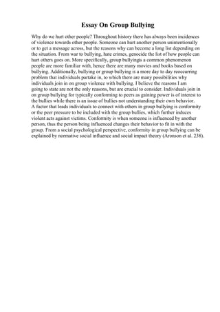 Essay On Group Bullying
Why do we hurt other people? Throughout history there has always been incidences
of violence towards other people. Someone can hurt another person unintentionally
or to get a message across, but the reasons why can become a long list depending on
the situation. From war to bullying, hate crimes, genocide the list of how people can
hurt others goes on. More specifically, group bullyingis a common phenomenon
people are more familiar with, hence there are many movies and books based on
bullying. Additionally, bullying or group bullying is a more day to day reoccurring
problem that individuals partake in, to which there are many possibilities why
individuals join in on group violence with bullying. I believe the reasons I am
going to state are not the only reasons, but are crucial to consider. Individuals join in
on group bullying for typically conforming to peers as gaining power is of interest to
the bullies while there is an issue of bullies not understanding their own behavior.
A factor that leads individuals to connect with others in group bullying is conformity
or the peer pressure to be included with the group bullies, which further induces
violent acts against victims. Conformity is when someone is influenced by another
person, thus the person being influenced changes their behavior to fit in with the
group. From a social psychological perspective, conformity in group bullying can be
explained by normative social influence and social impact theory (Aronson et al. 238).
 
