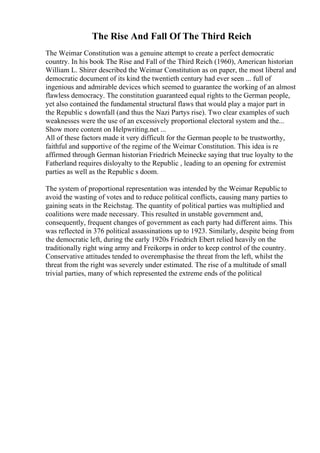The Rise And Fall Of The Third Reich
The Weimar Constitution was a genuine attempt to create a perfect democratic
country. In his book The Rise and Fall of the Third Reich (1960), American historian
William L. Shirer described the Weimar Constitution as on paper, the most liberal and
democratic document of its kind the twentieth century had ever seen ... full of
ingenious and admirable devices which seemed to guarantee the working of an almost
flawless democracy. The constitution guaranteed equal rights to the German people,
yet also contained the fundamental structural flaws that would play a major part in
the Republic s downfall (and thus the Nazi Partys rise). Two clear examples of such
weaknesses were the use of an excessively proportional electoral system and the...
Show more content on Helpwriting.net ...
All of these factors made it very difficult for the German people to be trustworthy,
faithful and supportive of the regime of the Weimar Constitution. This idea is re
affirmed through German historian Friedrich Meinecke saying that true loyalty to the
Fatherland requires disloyalty to the Republic , leading to an opening for extremist
parties as well as the Republic s doom.
The system of proportional representation was intended by the Weimar Republicto
avoid the wasting of votes and to reduce political conflicts, causing many parties to
gaining seats in the Reichstag. The quantity of political parties was multiplied and
coalitions were made necessary. This resulted in unstable government and,
consequently, frequent changes of government as each party had different aims. This
was reflected in 376 political assassinations up to 1923. Similarly, despite being from
the democratic left, during the early 1920s Friedrich Ebert relied heavily on the
traditionally right wing army and Freikorps in order to keep control of the country.
Conservative attitudes tended to overemphasise the threat from the left, whilst the
threat from the right was severely under estimated. The rise of a multitude of small
trivial parties, many of which represented the extreme ends of the political
 