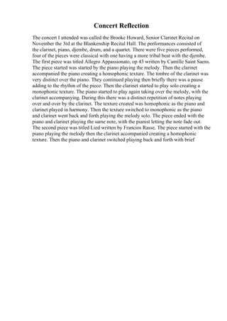 Concert Reflection
The concert I attended was called the Brooke Howard, Senior Clarinet Recital on
November the 3rd at the Blankenship Recital Hall. The performances consisted of
the clarinet, piano, djembe, drum, and a quartet. There were five pieces performed,
four of the pieces were classical with one having a more tribal beat with the djembe.
The first piece was titled Allegro Appassionato, op 43 written by Camille Saint Saens.
The piece started was started by the piano playing the melody. Then the clarinet
accompanied the piano creating a homophonic texture. The timbre of the clarinet was
very distinct over the piano. They continued playing then briefly there was a pause
adding to the rhythm of the piece. Then the clarinet started to play solo creating a
monophonic texture. The piano started to play again taking over the melody, with the
clarinet accompanying. During this there was a distinct repetition of notes playing
over and over by the clarinet. The texture created was homophonic as the piano and
clarinet played in harmony. Then the texture switched to monophonic as the piano
and clarinet went back and forth playing the melody solo. The piece ended with the
piano and clarinet playing the same note, with the pianist letting the note fade out.
The second piece was titled Lied written by Francios Rasse. The piece started with the
piano playing the melody then the clarinet accompanied creating a homophonic
texture. Then the piano and clarinet switched playing back and forth with brief
 