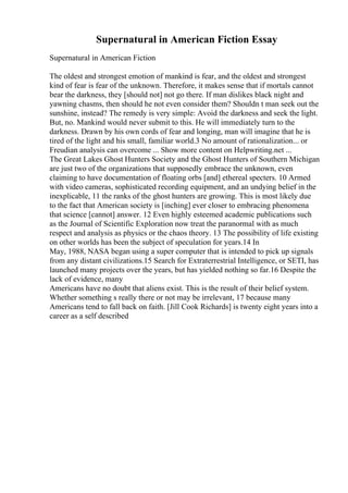 Supernatural in American Fiction Essay
Supernatural in American Fiction
The oldest and strongest emotion of mankind is fear, and the oldest and strongest
kind of fear is fear of the unknown. Therefore, it makes sense that if mortals cannot
bear the darkness, they [should not] not go there. If man dislikes black night and
yawning chasms, then should he not even consider them? Shouldn t man seek out the
sunshine, instead? The remedy is very simple: Avoid the darkness and seek the light.
But, no. Mankind would never submit to this. He will immediately turn to the
darkness. Drawn by his own cords of fear and longing, man will imagine that he is
tired of the light and his small, familiar world.3 No amount of rationalization... or
Freudian analysis can overcome ... Show more content on Helpwriting.net ...
The Great Lakes Ghost Hunters Society and the Ghost Hunters of Southern Michigan
are just two of the organizations that supposedly embrace the unknown, even
claiming to have documentation of floating orbs [and] ethereal specters. 10 Armed
with video cameras, sophisticated recording equipment, and an undying belief in the
inexplicable, 11 the ranks of the ghost hunters are growing. This is most likely due
to the fact that American society is [inching] ever closer to embracing phenomena
that science [cannot] answer. 12 Even highly esteemed academic publications such
as the Journal of Scientific Exploration now treat the paranormal with as much
respect and analysis as physics or the chaos theory. 13 The possibility of life existing
on other worlds has been the subject of speculation for years.14 In
May, 1988, NASA began using a super computer that is intended to pick up signals
from any distant civilizations.15 Search for Extraterrestrial Intelligence, or SETI, has
launched many projects over the years, but has yielded nothing so far.16 Despite the
lack of evidence, many
Americans have no doubt that aliens exist. This is the result of their belief system.
Whether something s really there or not may be irrelevant, 17 because many
Americans tend to fall back on faith. [Jill Cook Richards] is twenty eight years into a
career as a self described
 
