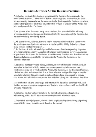 Business Activities At The Business Premises
A.Seller has conducted its business activities at the Business Premises under the
name of the Business. To the best of Seller s knowledge and information, no other
person or entity has conducted the same or similar Business at the Business premises,
and no other person or entity has any interest in or right to use any of the Assets not
previously revealed to Purchaser.
B.No person, other than third party trade creditors, has provided Seller with any
inventory, equipment, fixtures, or financing for Seller s operation of the Business that
has not been fully paid for by Seller.
C.All commissions, salaries, bonuses and/or compensation due Seller s employees
for services rendered prior to settlement are to be paid in full by Seller by ... Show
more content on Helpwriting.net ...
G.To the best of Seller s knowledge and information, there is no pending litigation
involving Seller as a party, regardless of whether such litigation involves, addresses,
or pertains to the Assets, the Business, or the Business Premises and that there are no
threatened claims against Seller pertaining to the Assets, the Business, or the
Business Premises.
H.Seller has not received any notice, demand, or request from any federal, state, or
municipal authority for Seller to take any action to cure any circumstance or
condition existing on or relating to the Assets, the Business, or the Business Premises.
I.Seller has clear and marketable title to the equipment being sold except as may be
noted elsewhere in this Agreement, is duly authorized and empowered to convey
said assets, and will deliver the Assets free and clear of any and all accrued liabilities.
J.To the best of Seller s knowledge and information, Seller has complied with, and
shall to settlement continue to operate the Business in accordance with applicable all
laws and regulations.
K.Seller has paid or will pay in full, to the date of settlement, all applicable
withholding, sales, Social Security and unemployment insurance taxes.
L.There shall be no judgments, actions, liens, or proceedings outstanding or pending
against Seller or any Asset in any tribunal at the time of
 