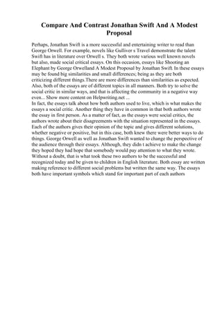Compare And Contrast Jonathan Swift And A Modest
Proposal
Perhaps, Jonathan Swift is a more successful and entertaining writer to read than
George Orwell. For example, novels like Gulliver s Travel demonstrate the talent
Swift has in literature over Orwell s. They both wrote various well known novels
but also, made social critical essays. On this occasion, essays like Shooting an
Elephant by George Orwelland A Modest Proposal by Jonathan Swift. In these essays
may be found big similarities and small differences; being as they are both
criticizing different things.There are more differences than similarities as expected.
Also, both of the essays are of different topics in all manners. Both try to solve the
social critic in similar ways, and that is affecting the community in a negative way
even... Show more content on Helpwriting.net ...
In fact, the essays talk about how both authors used to live, which is what makes the
essays a social critic. Another thing they have in common in that both authors wrote
the essay in first person. As a matter of fact, as the essays were social critics, the
authors wrote about their disagreements with the situation represented in the essays.
Each of the authors gives their opinion of the topic and gives different solutions,
whether negative or positive, but in this case, both knew there were better ways to do
things. George Orwell as well as Jonathan Swift wanted to change the perspective of
the audience through their essays. Although, they didn t achieve to make the change
they hoped they had hope that somebody would pay attention to what they wrote.
Without a doubt, that is what took these two authors to be the successful and
recognized today and be given to children in English literature. Both essay are written
making reference to different social problems but written the same way. The essays
both have important symbols which stand for important part of each authors
 