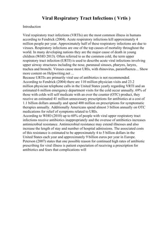Viral Respiratory Tract Infections ( Vrtis )
Introduction
Viral respiratory tract infections (VRTIs) are the most common illness in humans
according to Fendrick (2004). Acute respiratory infections kill approximately 4
million people per year. Approximately half of these respiratory infections are due to
viruses. Respiratory infections are one of the top causes of mortality throughout the
world. In many developing nations they are the major cause of death in young
children (WHO 2013). Often referred to as the common cold, the term upper
respiratory tract infection (URTI) is used to describe acute viral infections involving
upper airway structures including the nose, paranasal sinuses, pharynx, larynx,
trachea and bronchi. Viruses cause most URIs, with rhinovirus, parainfluenza... Show
more content on Helpwriting.net ...
Because URTIs are primarily viral use of antibiotics is not recommended.
According to Fendrick (2004) there are 110 million physician visits and 23.2
million physician telephone calls in the United States yearly regarding VRTI and an
estimated 6 million emergency department visits for the cold occur annually. 69% of
those with colds will self medicate with an over the counter (OTC) product, they
receive an estimated 41 million unnecessary prescriptions for antibiotics at a cost of
1.1 billion dollars annually and spend 400 million on prescriptions for symptomatic
therapies annually. Additionally Americans spend almost 3 billion annually on OTC
medications for relief of symptoms related to URIs.
According to WHO (2010) up to 60% of people with viral upper respiratory tract
infections receive antibiotics inappropriately and the overuse of antibiotics increases
antimicrobial resistance. Antimicrobial resistance may extend illnesses and also
increase the length of stay and number of hospital admissions. The associated costs
of this resistance is estimated to be approximately 4 to 5 billion dollars in the
United States each year and approximately 9 billion euros per year in Europe.
Peterson (2007) states that one possible reason for continued high rates of antibiotic
prescribing for viral illness is patient expectation of receiving a prescription for
antibiotics and fears that complications will
 