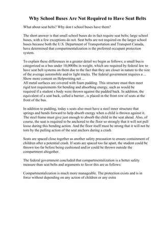 Why School Buses Are Not Required to Have Seat Belts
What about seat belts? Why don t school buses have them?
The short answer is that small school buses do in fact require seat belts; large school
buses, with a few exceptions do not. Seat belts are not required on the larger school
buses because both the U.S. Department of Transportation and Transport Canada,
have determined that compartmentalization is the preferred occupant protection
system.
To explain these differences in a greater detail we begin as follows; a small busis
categorized as a bus under 10,000lbs in weight, which are required by federal law to
have seat belt systems on them due to the fact that they are closer in nature to the size
of the average automobile and/or light trucks. The federal government requires a ...
Show more content on Helpwriting.net ...
All metal surfaces are covered with foam padding. This structure must then meet
rigid test requirements for bending and absorbing energy, such as would be
required if a student s body were thrown against the padded back. In addition, the
equivalent of a seat back, called a barrier , is placed in the front row of seats at the
front of the bus.
In addition to padding, today s seats also must have a steel inner structure that
springs and bends forward to help absorb energy when a child is thrown against it.
The steel frame must give just enough to absorb the child in the seat ahead. Also, of
course, the seat is required to be anchored to the floor so strongly that it will not pull
loose during this bending action. And the floor itself must be strong that it will not be
torn by the pulling action of the seat anchors during a crash.
Seats are spaced close together as another safety precaution to ensure containment of
children after a potential crash. If seats are spaced too far apart, the student could be
thrown too far before being cushioned and/or could be thrown outside the
compartment altogether.
The federal government concluded that compartmentalization is a better safety
measure than seat belts and arguments to favor this are as follows:
Compartmentalization is much more manageable. The protection exists and is in
force without depending on any action of children or any extra
 