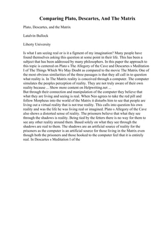 Comparing Plato, Descartes, And The Matrix
Plato, Descartes, and the Matrix
Latalvin Bullock
Liberty University
Is what I am seeing real or is it a figment of my imagination? Many people have
found themselves asking this question at some point in their life. This has been a
subject that has been addressed by many philosophers. In this paper the approach to
this topic is centered on Plato s The Allegory of the Cave and Descartes s Meditation
I of The Things Which We May Doubt as compared to the movie The Matrix. One of
the most obvious similarities of the three passages is that they all call in to question
what reality is. In The Matrix reality is conceived through a computer. The computer
simulates the peoples perception of reality. They are not truly aware of their own
reality because ... Show more content on Helpwriting.net ...
But through their connection and manipulation of the computer they believe that
what they are living and seeing is real. When Neo agrees to take the red pill and
follow Morpheus into the world of the Matrix it disturbs him to see that people are
living out a virtual reality that is not true reality. This calls into question his own
reality and was the life he was living real or imagined. Plato s Allegory of the Cave
also shows a distorted sense of reality. The prisoners believe that what they see
through the shadows is reality. Being tied by the fetters there is no way for them to
see any other reality around them. Based solely on what they see through the
shadows are real to them. The shadows are an artificial source of reality for the
prisoners as the computer is an artificial source for those living in the Matrix even
though both the prisoners and those hooked to the computer feel that it is entirely
real. In Descartes s Meditation I of the
 