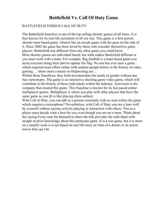 Battlefield Vs. Call Of Duty Game
BATTLEFIELD VERSUS CALL OF DUTY
The Battlefield franchise is one of the top selling shooter games of all times. It is
best known for its real life recreation of all out war. This game is a first person
shooter team based game. Almost like an arcade game with the guns on the side of
it. Since 2002 the game has been loved by those who consider themselves game
players. Battlefield was different from any other game you could know.
Most shooter games are individual based, but what makes Battlefield different is
you must work with a team. For example, flag football is a team based game you
need everyone doing their part to capture the flag. No one has ever seen a game
which required team effort online with random people before in the history of video
gaming. ... Show more content on Helpwriting.net ...
Within these franchises, they both accommodate the needs of gender without any
bias stereotypes. The game is an interactive shooting game video game, which will
contribute to the history of those individuals within the industry. Activision is the
company that created this game. This franchise is known for its fast paced online
multiplayer games. Multiplayer is where you play with other players that have the
same game as you (It is like playing chess online).
With Call of Duty, you can talk to a person constantly with no wait within the game
which requires a microphone? Nevertheless, with Call of Duty you are a lone wolf
by yourself without anyone actively playing or interaction with others. You as a
player must decide what s best for you even though you are on a team. Think about
the saying Every man for themselves there the title provides the individual with
insight or prior knowledge about this particular game. It is a war game, but it is more
on a smaller scale it is not based on real life more on lines of a dream or an action
movie that can t be
 
