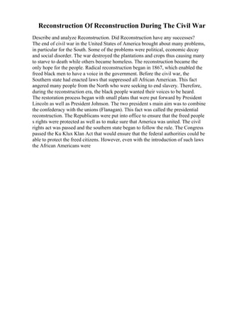 Reconstruction Of Reconstruction During The Civil War
Describe and analyze Reconstruction. Did Reconstruction have any successes?
The end of civil war in the United States of America brought about many problems,
in particular for the South. Some of the problems were political, economic decay
and social disorder. The war destroyed the plantations and crops thus causing many
to starve to death while others became homeless. The reconstruction became the
only hope for the people. Radical reconstruction began in 1867, which enabled the
freed black men to have a voice in the government. Before the civil war, the
Southern state had enacted laws that suppressed all African American. This fact
angered many people from the North who were seeking to end slavery. Therefore,
during the reconstruction era, the black people wanted their voices to be heard.
The restoration process began with small plans that were put forward by President
Lincoln as well as President Johnson. The two president s main aim was to combine
the confederacy with the unions (Flanagan). This fact was called the presidential
reconstruction. The Republicans were put into office to ensure that the freed people
s rights were protected as well as to make sure that America was united. The civil
rights act was passed and the southern state began to follow the rule. The Congress
passed the Ku Klux Klan Act that would ensure that the federal authorities could be
able to protect the freed citizens. However, even with the introduction of such laws
the African Americans were
 
