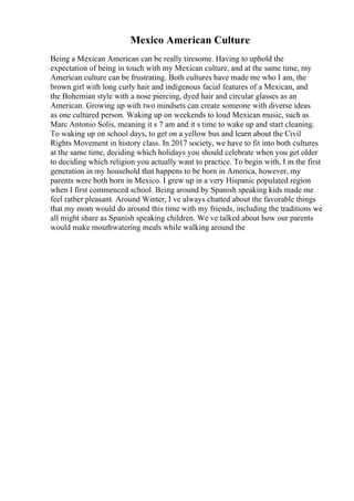 Mexico American Culture
Being a Mexican American can be really tiresome. Having to uphold the
expectation of being in touch with my Mexican culture, and at the same time, my
American culture can be frustrating. Both cultures have made me who I am, the
brown girl with long curly hair and indigenous facial features of a Mexican, and
the Bohemian style with a nose piercing, dyed hair and circular glasses as an
American. Growing up with two mindsets can create someone with diverse ideas
as one cultured person. Waking up on weekends to loud Mexican music, such as
Marc Antonio Solis, meaning it s 7 am and it s time to wake up and start cleaning.
To waking up on school days, to get on a yellow bus and learn about the Civil
Rights Movement in history class. In 2017 society, we have to fit into both cultures
at the same time, deciding which holidays you should celebrate when you get older
to deciding which religion you actually want to practice. To begin with, I m the first
generation in my household that happens to be born in America, however, my
parents were both born in Mexico. I grew up in a very Hispanic populated region
when I first commenced school. Being around by Spanish speaking kids made me
feel rather pleasant. Around Winter, I ve always chatted about the favorable things
that my mom would do around this time with my friends, including the traditions we
all might share as Spanish speaking children. We ve talked about how our parents
would make mouthwatering meals while walking around the
 