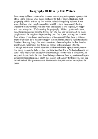 Geography Of Bliss By Eric Weiner
I am a very stubborn person when it comes to accepting other people s perspective
of life , or to compare what makes me happy to that of others. Reading a book
geography of bliss written by Eric weiner, helped changed my believes. I was
amazed at how other people around the world live their lives on daily basics
,weather rich or poor they still find ways and reasons to live in peace, be happy
and co exist together. While reading the geography of bliss, I got to understand
that, Happiness comes from the deepest part of a free and willing heart. So many
people search for happiness in places they can t find it, not knowing that it comes
from within. If you do not have happiness within yourself, then there is nothing
anybody else can do to make you happy. In Netherlands ,lifestyle regulates around
freedom. So many things that were considered taboo and against the law in other
countries, in Netherlands this things are normal and an everyday lifestyle.
Although Eric weiner made it seem like Netherlands is not a place where you can
live happy because he believes that how they live their life in Netherlands could get
out of hand one day and cause problems that might lead to ciaos in the country. In
away this is true but in the other hand I disagree because from my understanding the
government provides proper health care system and security for the people just like
in Switzerland. The government of this countries has provided an atmosphere for
peace
 