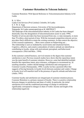 Customer Retention in Telecom Industry
Customer Retention: With Special Reference to Telecommunication Industry in Sri
Lanka
K. A. Silva
Lanka Com Services (Pvt) Limited, Colombo, Sri Lanka
S. T. W. S. Yapa
Department of Decision sciences, University of Sri Jayewardenepura,
Nugegoda, Sri Lanka samanyapa@sjp.ac.lk ABSTRACT
The landscape of the telecommunication industry in Sri Lanka has been changed
drastically since the deregulation of telecommunication sector in early 1990s.
Number of service providers has been increased from one, i.e state monopoly, to more
than 70 within a short period of time. With the increased competition telecom service
providers find it difficult to retain the existing customers. In that context the objective
of this research explanatory ... Show more content on Helpwriting.net ...
The relationship is seen as mediated by social norms and situational factors.
Cognitive, affective, and conative antecedents of relative attitude are identified as
contributing to loyalty, along with motivational, perceptual, and behavioural
consequences ( Dick and Basu , 1994).
In the customer centred business, survival remains to the degree that customer
satisfaction is met. Previous research studies have shows that the repurchase intent
was the main benefit of customer retention. However, some had identified multiple
benefits like repurchase intent, price tolerance, willingness to recommend etc. In
reaching retention, vendors should manage satisfaction and consequences of
Customer Loyalty (Naranyandas, 1998). Loyalty too has a pyramid effect that
suggests of having hierarchy in loyalty levels between customer and vendor. Change
in loyalty level will manifest itself in the presence of specific attitude and behaviour
(Aaker, 1991).
Customer loyalty and satisfaction are integral part of customer retention process.
Customer Retention is a primary measure of loyalty. There is a positive relationship
between changes in satisfaction and share of wallet. In particular, the initial
satisfaction level and the conditional percentage of change in satisfaction
significantly correspond to changes in share of wallet. Income and length of the
relationship negatively
 