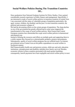 Social Welfare Policies During The Transition Countries
Of...
Since graduation from National Graduate Institute for Policy Studies, I have gained
considerable research experience in Public finance and management. Specifically, I
am interested in study of social welfare policies in transition countries of central Asia.
I am concerned with the status of vulnerable groups of population particularly, the
aged, women, children, the disabled, and the poor. In most transition countries, the
political and economic collapse of
90s had the devastating effects on the certain groups of population. The sharp decline
in size of the government has greatly affected and in some sense triggered the
transformation of the scope of social welfare policies. Most Eastern and Central
European countries have diminished the scope social welfare policies in harmonized
and planned way.
Instead of diluting the resources and efforts on multiple goals and supporting them in
a sickly manner they focused on a selected public products, projects and programs.
Subsequently, quality of social welfare programs has not suffered much. In contrast,
governments across Central Asia cut the public expenditures on social welfare in
incoherent manner.
Half financed public health care and pension systems, child care and early education
institutions, unemployment and disability subsidies have barely survived. Besides,
economic reforms in these countries proceeded with much greater hardships;
consequently, benefit payments have been negligible and social welfare policy in most
 