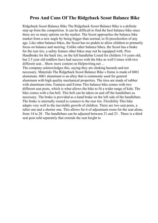 Pros And Cons Of The Ridgeback Scoot Balance Bike
Ridgeback Scoot Balance Bike The Ridgeback Scoot Balance Bike is a definite
step up from the competition. It can be difficult to find the best balance bike since
there are so many options on the market. The Scoot approaches the balance bike
market from a new angle by being bigger than normal, to fit preschoolers of any
age. Like other balance bikes, the Scoot has no pedals to allow children to primarily
focus on balance and steering. Unlike other balance bikes, the Scoot has a brake
for the rear tire, a safety feature other bikes may not be equipped with. Pros
Handbrake for the back tire, on the left handlebar Listed for children 3 6 years old,
but 2.5 year old toddlers have had success with the bike as well Comes with two
different seat... Show more content on Helpwriting.net ...
The company acknowledges this, saying they are choking hazards and not
necessary. Materials The Ridgeback Scoot Balance Bike s frame is made of 6061
aluminum. 6061 aluminum is an alloy that is commonly used for general
aluminum with high quality mechanical properties. The tires are made of rubber
with aluminum rims. Features and Extras This balance bike comes with two
different seat posts, which is what allows the bike to fit a wider range of kids. The
bike comes with a fun bell. This bell can be taken on and off the handlebars as
necessary. The brake is provided as a hand brake on the left side of the handlebars.
The brake is internally routed to connect to the rear tire. Flexibility This bike
adapts very well to the inevitable growth of children. There are two seat posts, a
taller one and a shorter one. This allows for 6 of adjustment room for the seat alone,
from 14 to 20 . The handlebars can be adjusted between 21 and 23 . There is a third
seat post sold separately that extends the seat height to
 