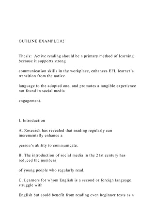 OUTLINE EXAMPLE #2
Thesis: Active reading should be a primary method of learning
because it supports strong
communication skills in the workplace, enhances EFL learner’s
transition from the native
language to the adopted one, and promotes a tangible experience
not found in social media
engagement.
I. Introduction
A. Research has revealed that reading regularly can
incrementally enhance a
person’s ability to communicate.
B. The introduction of social media in the 21st century has
reduced the numbers
of young people who regularly read.
C. Learners for whom English is a second or foreign language
struggle with
English but could benefit from reading even beginner texts as a
 