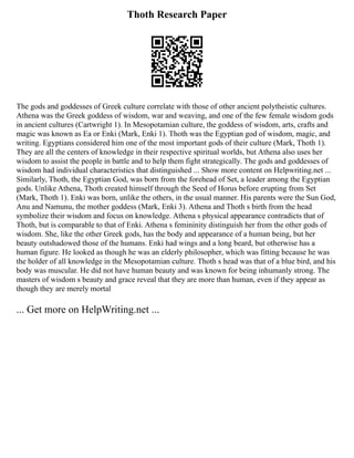 Thoth Research Paper
The gods and goddesses of Greek culture correlate with those of other ancient polytheistic cultures.
Athena was the Greek goddess of wisdom, war and weaving, and one of the few female wisdom gods
in ancient cultures (Cartwright 1). In Mesopotamian culture, the goddess of wisdom, arts, crafts and
magic was known as Ea or Enki (Mark, Enki 1). Thoth was the Egyptian god of wisdom, magic, and
writing. Egyptians considered him one of the most important gods of their culture (Mark, Thoth 1).
They are all the centers of knowledge in their respective spiritual worlds, but Athena also uses her
wisdom to assist the people in battle and to help them fight strategically. The gods and goddesses of
wisdom had individual characteristics that distinguished ... Show more content on Helpwriting.net ...
Similarly, Thoth, the Egyptian God, was born from the forehead of Set, a leader among the Egyptian
gods. Unlike Athena, Thoth created himself through the Seed of Horus before erupting from Set
(Mark, Thoth 1). Enki was born, unlike the others, in the usual manner. His parents were the Sun God,
Anu and Namunu, the mother goddess (Mark, Enki 3). Athena and Thoth s birth from the head
symbolize their wisdom and focus on knowledge. Athena s physical appearance contradicts that of
Thoth, but is comparable to that of Enki. Athena s femininity distinguish her from the other gods of
wisdom. She, like the other Greek gods, has the body and appearance of a human being, but her
beauty outshadowed those of the humans. Enki had wings and a long beard, but otherwise has a
human figure. He looked as though he was an elderly philosopher, which was fitting because he was
the holder of all knowledge in the Mesopotamian culture. Thoth s head was that of a blue bird, and his
body was muscular. He did not have human beauty and was known for being inhumanly strong. The
masters of wisdom s beauty and grace reveal that they are more than human, even if they appear as
though they are merely mortal
... Get more on HelpWriting.net ...
 