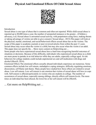 Physical And Emotional Effects Of Child Sexual Abuse
Introduction
Sexual abuse is one type of abuse that is common and often not reported. While child sexual abuse is
reported up to 80,000 times a year, the number of unreported instances is far greater... (Children s
advocacy, n.d.) Sexual abuse is unwanted sexual activity, with perpetrators using force, making threats
or taking advantage of victims not able to give consent ( Sexual abuse , 2015).This paper will look at
the physical, mental, emotional, and social/behavioral effects sexual abuse has on the victims. The
scope of this paper is academic journals or peer reviewed articles from within the past 11 years.
Sexual abuse may occur when the victim is a child, but may also occur when the victim is an adult.
This paper does not specify the ... Show more content on Helpwriting.net ...
Some people who have experienced sexual abuse have a hard time recognizing harmful outcomes of
situations or decisions. Because of this difficulty, individuals who experienced sexual abuse as a child
are more prone to partake in at risk behavior while they are adults, especially college aged. At risk
behaviors for college students could include unprotected sex and self medication with drugs and
alcohol (Morrill, 2014).
Emotional Effects The emotional effects sexually abused individuals experience are numerous. Some
common effects include low self esteem, maladaptive coping strategies, difficulty regulating emotions,
dissociation, self blame and shame. Many people have studied how these effects are related to sexual
abuse. Low self esteem. Low self esteem is one emotion that victims of sexual abuse will have to cope
with. Self esteem is affected particularly in victims who are students in college. The number of
occurrences of sexual abuse, especially among siblings, directly affects self esteem levels. The more
times an individual has been abused, the lower his or her self esteem will be (Morrill,
... Get more on HelpWriting.net ...
 