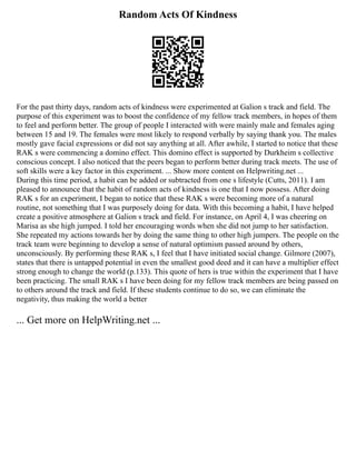 Random Acts Of Kindness
For the past thirty days, random acts of kindness were experimented at Galion s track and field. The
purpose of this experiment was to boost the confidence of my fellow track members, in hopes of them
to feel and perform better. The group of people I interacted with were mainly male and females aging
between 15 and 19. The females were most likely to respond verbally by saying thank you. The males
mostly gave facial expressions or did not say anything at all. After awhile, I started to notice that these
RAK s were commencing a domino effect. This domino effect is supported by Durkheim s collective
conscious concept. I also noticed that the peers began to perform better during track meets. The use of
soft skills were a key factor in this experiment. ... Show more content on Helpwriting.net ...
During this time period, a habit can be added or subtracted from one s lifestyle (Cutts, 2011). I am
pleased to announce that the habit of random acts of kindness is one that I now possess. After doing
RAK s for an experiment, I began to notice that these RAK s were becoming more of a natural
routine, not something that I was purposely doing for data. With this becoming a habit, I have helped
create a positive atmosphere at Galion s track and field. For instance, on April 4, I was cheering on
Marisa as she high jumped. I told her encouraging words when she did not jump to her satisfaction.
She repeated my actions towards her by doing the same thing to other high jumpers. The people on the
track team were beginning to develop a sense of natural optimism passed around by others,
unconsciously. By performing these RAK s, I feel that I have initiated social change. Gilmore (2007),
states that there is untapped potential in even the smallest good deed and it can have a multiplier effect
strong enough to change the world (p.133). This quote of hers is true within the experiment that I have
been practicing. The small RAK s I have been doing for my fellow track members are being passed on
to others around the track and field. If these students continue to do so, we can eliminate the
negativity, thus making the world a better
... Get more on HelpWriting.net ...
 