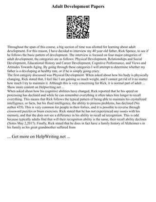 Adult Development Papers
Throughout the span of this course, a big section of time was allotted for learning about adult
development. For this reason, I have decided to interview my 40 year old father, Rick Spence, to see if
he follows the basic pattern of development. The interview is focused on four major categories of
adult development, the categories are as follows: Physical Development, Relationships and Social
Development, Educational History and Career Development, Cognitive Performance, and Views and
Attitudes Towards Aging. By going through these categories I will attempt to determine whether my
father is a developing at healthy rate, or if he is simply going crazy.
The first category discussed was Physical Development. When asked about how his body is physically
changing, Rick stated that, I feel like I am gaining so much weight, and I cannot get rid of it no matter
how much I try to maintain it. Although this is very concerning for Rick, it is normal part of adult ...
Show more content on Helpwriting.net ...
When asked about how his cognitive abilities have changed, Rick reported that he his speed on
processing has declined and while he can remember everything it often takes him longer to recall
everything. This means that Rick follows the typical pattern of being able to maintain his crystallized
intelligence, or facts, but his fluid intelligence, the ability to process problems, has declined (No
author 435). This is very common for people in their forties, and it is possible to reverse through
crossword puzzles or brain exercises. Rick stated that he has not experienced any issues with his
memory, and that the does not see a difference in his ability in recall ad recognition. This is odd
because typically adults find that will their recognition ability is the same, their recall ability declines
(Notes May 2,2017). Finally, Rick stated that he does in fact have a family history of Alzheimer s in
his family as his great grandmother suffered from
... Get more on HelpWriting.net ...
 