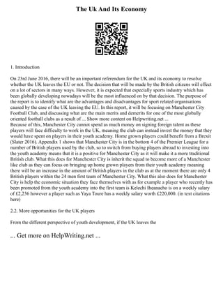 The Uk And Its Economy
1. Introduction
On 23rd June 2016, there will be an important referendum for the UK and its economy to resolve
whether the UK leaves the EU or not. The decision that will be made by the British citizens will effect
on a lot of sectors in many ways. However, it is expected that especially sports industry which has
been globally developing nowadays will be the most influenced on by that decision. The purpose of
the report is to identify what are the advantages and disadvantages for sport related organisations
caused by the case of the UK leaving the EU. In this report, it will be focusing on Manchester City
Football Club, and discussing what are the main merits and demerits for one of the most globally
oriented football clubs as a result of ... Show more content on Helpwriting.net ...
Because of this, Manchester City cannot spend as much money on signing foreign talent as these
players will face difficulty to work in the UK, meaning the club can instead invest the money that they
would have spent on players in their youth academy. Home grown players could benefit from a Brexit
(Slater 2016). Appendix 1 shows that Manchester City is in the bottom 4 of the Premier League for a
number of British players used by the club, so to switch from buying players abroad to investing into
the youth academy means that it is a positive for Manchester City as it will make it a more traditional
British club. What this does for Manchester City is inherit the squad to become more of a Manchester
like club as they can focus on bringing up home grown players from their youth academy meaning
there will be an increase in the amount of British players in the club as at the moment there are only 4
British players within the 24 men first team of Manchester City. What this also does for Manchester
City is help the economic situation they face themselves with as for example a player who recently has
been promoted from the youth academy into the first team is Kelechi Iheanacho is on a weekly salary
of £2,236 however a player such as Yaya Toure has a weekly salary worth £220,000. (in text citations
here)
2.2. More opportunities for the UK players
From the different perspective of youth development, if the UK leaves the
... Get more on HelpWriting.net ...
 