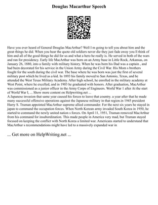 Douglas Macarthur Speech
Have you ever heard of General Douglas MacArthur? Well I m going to tell you about him and the
great things he did. When you hear the quote old soldiers never die they just fade away you ll think of
him and all of the good things he did for us and what a hero he really is. He served in both of the wars
and ran for presidency. Early life MacArthur was born on an Army base in Little Rock, Arkansas, on
January 26, 1880, into a family with military history. When he was born his Dad was a captain , and
had been decorated for his service in the Union Army during the Civil War. His Mom s brothers
fought for the south during the civil war. The base where he was born was just the first of several
military post which he lived as a kid. In 1893 his family moved to San Antonio, Texas, and he
attended the West Texas Military Academy. After high school, he enrolled in the military academy at
West Point, where he excelled, and in 1903 he graduated with honors. After graduation, MacArthur
was commissioned as a junior officer in the Army Corps of Engineers. World War 1 after At the start
of World War I, ... Show more content on Helpwriting.net ...
A Japanese invasion that same year caused his forces to leave that country. a year after that he made
many successful offensive operations against the Japanese military in that region.in 1945 president
Harry S. Truman appointed MacArthur supreme allied commander. For the next six years he stayed in
japan to command the occupation forces. When North Korean army invaded South Korea in 1950, he
started to command the newly united nation s forces. On April 11, 1951, Truman removed MacArthur
from his command for insubordination. This made people in America very mad, but Truman stayed
focused on keeping the conflict with North Korea a limited war. Americans started to understand that
MacArthur s recommendations might have led to a massively expanded war in
... Get more on HelpWriting.net ...
 