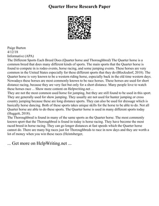 Quarter Horse Research Paper
Paige Burton
4/12/18
Informative (APA)
The Different Sports Each Breed Does (Quarter horse and Thoroughbred) The Quarter horse is a
common breed that does many different kinds of sports. The main sports that the Quarter horse is
found to compete in is rodeo events, horse racing, and some jumping events. These horses are very
common in the United States especially for these different sports that they do (Blocksdorf, 2018). The
Quarter horse is very known to be a western riding horse, especially back in the old time western days.
Nowadays these horses are most commonly known to be race horses. These horses are used for short
distance racing, because they are very fast but only for a short distance. Many people love to watch
these horses race ... Show more content on Helpwriting.net ...
They are not the most common used horse for jumping, but they are still found to be used in this sport.
They are generally used for show jumping. They usually are not used for hunter jumping or cross
country jumping because these are long distance sports. They can also be used for dressage which is
basically horse dancing. Both of these sports takes unique skills for the horse to be able to do. Not all
Quarter horse are able to do these sports. The Quarter horse is used in many different sports today
(Huggett, 2018).
The Thoroughbred is found in many of the same sports as the Quarter horse. The most commonly
known sport that the Thoroughbred is found in today is horse racing. They have become the most
raced breed in horse racing. They can go longer distances at fast speeds which the Quarter horse
cannot do. There are many big races just for Thoroughbreds to race in now days and they are worth a
lot of money when you win these races (Heintsberger,
... Get more on HelpWriting.net ...
 