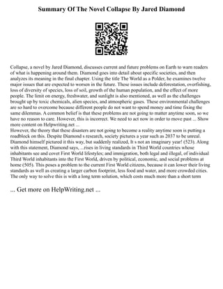 Summary Of The Novel Collapse By Jared Diamond
Collapse, a novel by Jared Diamond, discusses current and future problems on Earth to warn readers
of what is happening around them. Diamond goes into detail about specific societies, and then
analyzes its meaning in the final chapter. Using the title The World as a Polder, he examines twelve
major issues that are expected to worsen in the future. These issues include deforestation, overfishing,
loss of diversity of species, loss of soil, growth of the human population, and the effect of more
people. The limit on energy, freshwater, and sunlight is also mentioned, as well as the challenges
brought up by toxic chemicals, alien species, and atmospheric gases. These environmental challenges
are so hard to overcome because different people do not want to spend money and time fixing the
same dilemmas. A common belief is that these problems are not going to matter anytime soon, so we
have no reason to care. However, this is incorrect. We need to act now in order to move past ... Show
more content on Helpwriting.net ...
However, the theory that these disasters are not going to become a reality anytime soon is putting a
roadblock on this. Despite Diamond s research, society pictures a year such as 2037 to be unreal.
Diamond himself pictured it this way, but suddenly realized, It s not an imaginary year! (523). Along
with this statement, Diamond says, ...rises in living standards in Third World countries whose
inhabitants see and covet First World lifestyles; and immigration, both legal and illegal, of individual
Third World inhabitants into the First World, driven by political, economic, and social problems at
home (505). This poses a problem to the current First World citizens, because it can lower their living
standards as well as creating a larger carbon footprint, less food and water, and more crowded cities.
The only way to solve this is with a long term solution, which costs much more than a short term
... Get more on HelpWriting.net ...
 