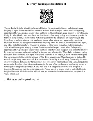 Literary Techniques In Station 11
Theme: Emily St. John Mandel, in her novel Station Eleven, uses the literary technique of space
imagery to argue that escapism is an immortal practice that is always a choice when facing reality,
regardless of how positive or negative that reality is. In Station Eleven space imagery is prevalent, and
Emily St. John Mandel uses it to showcase that that act of escaping reality is an immortal practice. In
the book there is many a mention to a particular quote form the hit series Star Trek: Voyager. The
Symphony is trudging along a vast, sweltering terrain when a topic over a particular episode is
broached. Kirsten, not being able to remember anything about the episode, instead listens to August,
and while he talk[s] she allow[s] herself to imagine ... Show more content on Helpwriting.net ...
John Mandel uses space imagery to show that escapism is always a choice when facing reality,
regardless of how positive or negative that reality is. She shows that escapism is an immortal practice
by inserting instances and situations both before and long after the flu. When Tyler insists on reading
his comic books over and over again to avoid his dilemma in the airport, Kirsten lets herself imagine
that she remember[s] the specific episode of Star Trek: Voyager, and Miranda returns to Station 11,
they all escape using space as a tool. Space represents the ability to break away from reality because
of how boundless, dark, and mysterious it is. Space will always be around just like Mandel argues that
escapism is. She shows that it is an option despite the state of the predicament by showing it used in
both negative and positive contexts. Clark, who uses it in a negative situation, uses escapism to
imagine ships moving over the water once again. Arthur uses it in a more positive state of affairs to
imagine his future life in Jerusalem with his son. No matter the situation or the time, escapism is a
viable option and
... Get more on HelpWriting.net ...
 