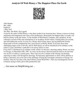 Analysis Of Walt Disney s The Happiest Place On Earth
Allie Burden
Mrs. Abbe
English 6
1 May 2015
The Man, The Myth, The Legend
A man by the name of Walt Disney, is the ideal symbol of an American hero. Disney is known to bring
inspiration and imagination into many of his productions. Disneyland, the happiest place on earth, was
built by Disney in the late forties. As the founder of Walt Disney Company, and a producer, he has
collected a record of fifty nine nominations as an Academy Award winner, winning thirty two awards,
and still holding the record. At sixty five, Disney died of lung cancer, leaving behind the Florida
theme park to not be completed by him, more known as Disney World. Every hero faces three
challenging stages in his or her life, and for Walt disney, he will be introduced in his ordinary world,
achieve a goal, and follow a path that is not always direct or clear.
Every hero is introduced in an ordinary world, which is to become a dazzling ending. Disney was born
in Chicago, on December fifth, 1901. As a boy, he has always showed much devotion to art and what
was involve in achieve a master piece. Then went on to be a student at the Chicago Art Institute,
expecting to make a life through his drawings. He had many opportunities to show off his abilities as
being a cartoonist, just as he took on the challenge of being the newspaper cartoonist at Chicago Art
Institute. Once he was done with school Disney joined World War 1, then once discharged he moved
to Kansas trying to find a job in film productions and
... Get more on HelpWriting.net ...
 