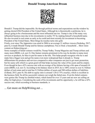Donald Trump American Dream
Donald J. Trump did the impossible. He through political norms and expectations out the window by
getting elected 45th President of the United States. Although he is theoretically a politician, he is
always going to be a businessman and the most influential one too. Trump is one of the many very
influential business men due to his investments in reality TV by making himself a household name.
He also invested in real estate as early as he could and most recently his investment in becoming
President of the United States. Most things he touches turns into gold.
Firstly, ever since The Apprentice was aired in 2004 to an average 21 million viewers (Nededog, 2017,
para 6), it made Donald Trump and his famous catchphrase; You re fired. a household ... Show more
content on Helpwriting.net ...
Some examples of failed ventures would be; Trump Vodka, Trump Magazine and Trump airlines and
many more (IBDG, n.d, sect 2). One feature remains prominent in his way he decides to name most
services or products, he likes to put his name in the title. This helps people recognize who he is and
make him a bigger icon and get his name even more widespread than it already is. Trump
differentiates his products and services compared to other companies not just to get more promotion,
but his name sells which is a great good will that helps increase the value of his assets and his empire.
Even though he has a 42% success rate with an average of his failures having a life span of around 4.6
years (IBDG, n.d, sect 3). According to his balance sheet in 2015, he is 100% owner to over 4.3 billion
dollars of real estate and in total has 9.2 billion dollars of assets and 500 million dollars of liabilities
(Udland, 2015, para 9). His debt to equity ratio is around 1:20 (5.75% exactly), which is excellent in
the business field. So all his successful ventures out weigh the failed ones. Even his failed ventures
were genius like Trump Ice (bottled water), which lasted for over 15 years and are now are selling on
eBay for high prices. Considering the scale of his investments and his opportunity s, he still has a 42%
success rate, which according to business standards, is
... Get more on HelpWriting.net ...
 