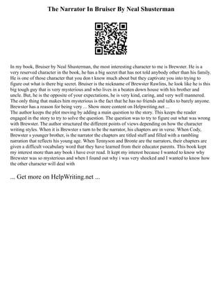 The Narrator In Bruiser By Neal Shusterman
In my book, Bruiser by Neal Shusterman, the most interesting character to me is Brewster. He is a
very reserved character in the book, he has a big secret that has not told anybody other than his family.
He is one of those character that you don t know much about but they captivate you into trying to
figure out what is there big secret. Bruiser is the nickname of Brewster Rawlins, he look like he is this
big tough guy that is very mysterious and who lives in a beaten down house with his brother and
uncle. But, he is the opposite of your expectations, he is very kind, caring, and very well mannered.
The only thing that makes him mysterious is the fact that he has no friends and talks to barely anyone.
Brewster has a reason for being very ... Show more content on Helpwriting.net ...
The author keeps the plot moving by adding a main question to the story. This keeps the reader
engaged in the story to try to solve the question. The question was to try to figure out what was wrong
with Brewster. The author structured the different points of views depending on how the character
writing styles. When it is Brewster s turn to be the narrator, his chapters are in verse. When Cody,
Brewster s younger brother, is the narrator the chapters are titled stuff and filled with a rambling
narration that reflects his young age. When Tennyson and Bronte are the narrators, their chapters are
given a difficult vocabulary word that they have learned from their educator parents. This book kept
my interest more than any book i have ever read. It kept my interest because I wanted to know why
Brewster was so mysterious and when I found out why i was very shocked and I wanted to know how
the other character will deal with
... Get more on HelpWriting.net ...
 