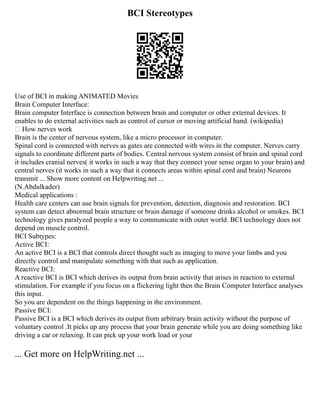 BCI Stereotypes
Use of BCI in making ANIMATED Movies
Brain Computer Interface:
Brain computer Interface is connection between brain and computer or other external devices. It
enables to do external activities such as control of cursor or moving artificial hand. (wikipedia)
 How nerves work
Brain is the center of nervous system, like a micro processor in computer.
Spinal cord is connected with nerves as gates are connected with wires in the computer. Nerves carry
signals to coordinate different parts of bodies. Central nervous system consist of brain and spinal cord
it includes cranial nerves( it works in such a way that they connect your sense organ to your brain) and
central nerves (it works in such a way that it connects areas within spinal cord and brain) Neurons
transmit ... Show more content on Helpwriting.net ...
(N.Abdulkader)
Medical applications :
Health care centers can use brain signals for prevention, detection, diagnosis and restoration. BCI
system can detect abnormal brain structure or brain damage if someone drinks alcohol or smokes. BCI
technology gives paralyzed people a way to communicate with outer world. BCI technology does not
depend on muscle control.
BCI Subtypes:
Active BCI:
An active BCI is a BCI that controls direct thought such as imaging to move your limbs and you
directly control and manipulate something with that such as application.
Reactive BCI:
A reactive BCI is BCI which derives its output from brain activity that arises in reaction to external
stimulation. For example if you focus on a flickering light then the Brain Computer Interface analyses
this input.
So you are dependent on the things happening in the environment.
Passive BCI:
Passive BCI is a BCI which derives its output from arbitrary brain activity without the purpose of
voluntary control .It picks up any process that your brain generate while you are doing something like
driving a car or relaxing. It can pick up your work load or your
... Get more on HelpWriting.net ...
 