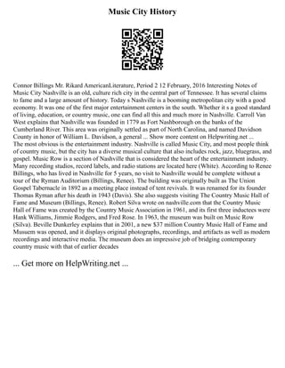 Music City History
Connor Billings Mr. Rikard AmericanLiterature, Period 2 12 February, 2016 Interesting Notes of
Music City Nashville is an old, culture rich city in the central part of Tennessee. It has several claims
to fame and a large amount of history. Today s Nashville is a booming metropolitan city with a good
economy. It was one of the first major entertainment centers in the south. Whether it s a good standard
of living, education, or country music, one can find all this and much more in Nashville. Carroll Van
West explains that Nashville was founded in 1779 as Fort Nashborough on the banks of the
Cumberland River. This area was originally settled as part of North Carolina, and named Davidson
County in honor of William L. Davidson, a general ... Show more content on Helpwriting.net ...
The most obvious is the entertainment industry. Nashville is called Music City, and most people think
of country music, but the city has a diverse musical culture that also includes rock, jazz, bluegrass, and
gospel. Music Row is a section of Nashville that is considered the heart of the entertainment industry.
Many recording studios, record labels, and radio stations are located here (White). According to Renee
Billings, who has lived in Nashville for 5 years, no visit to Nashville would be complete without a
tour of the Ryman Auditorium (Billings, Renee). The building was originally built as The Union
Gospel Tabernacle in 1892 as a meeting place instead of tent revivals. It was renamed for its founder
Thomas Ryman after his death in 1943 (Davis). She also suggests visiting The Country Music Hall of
Fame and Museum (Billings, Renee). Robert Silva wrote on nashville.com that the Country Music
Hall of Fame was created by the Country Music Association in 1961, and its first three inductees were
Hank Williams, Jimmie Rodgers, and Fred Rose. In 1963, the museum was built on Music Row
(Silva). Beville Dunkerley explains that in 2001, a new $37 million Country Music Hall of Fame and
Musuem was opened, and it displays original photographs, recordings, and artifacts as well as modern
recordings and interactive media. The museum does an impressive job of bridging contemporary
country music with that of earlier decades
... Get more on HelpWriting.net ...
 