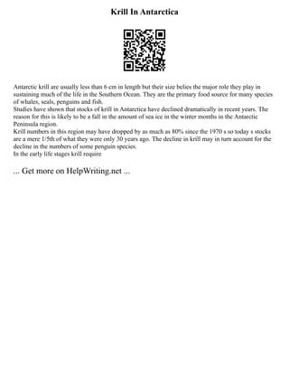 Krill In Antarctica
Antarctic krill are usually less than 6 cm in length but their size belies the major role they play in
sustaining much of the life in the Southern Ocean. They are the primary food source for many species
of whales, seals, penguins and fish.
Studies have shown that stocks of krill in Antarctica have declined dramatically in recent years. The
reason for this is likely to be a fall in the amount of sea ice in the winter months in the Antarctic
Peninsula region.
Krill numbers in this region may have dropped by as much as 80% since the 1970 s so today s stocks
are a mere 1/5th of what they were only 30 years ago. The decline in krill may in turn account for the
decline in the numbers of some penguin species.
In the early life stages krill require
... Get more on HelpWriting.net ...
 