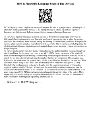 How Is Figurative Language Used In The Odyssey
In The Odyssey, Homer emphasizes revenge throughout the text, as it progresses an endless cycle of
characters harming each other because of the wrong inflicted to others. He employs figurative
language, word choice, and dialogue to describe the vengeance between characters.
To start, vivid figurative language elements are used to depict the violence aspect of revenge as
Odysseus kills the suitors one by one. Dramatic similes and imagery are used to when the passage
describes, Backward and down he went, letting the winecup fall from his shocked hand. Like pipes his
nostrils jetted crimson runnels, a river of mortal red, (22.17 20). The two components help portray the
victimization of Odysseus retaliation through a detailed description Antinoos ... Show more content on
Helpwriting.net ...
To start, when the suitors rant, they claim, Telemachus had the gall to make that crossing, though we
said he could not. So the young cub... puts to sea. (4.710 713). Homer s selection of the word gall
helps portray the angry suitors feelings. From having Telemachus place blame on them and set out to
search for his father, their frustrated tone also implies that they are not content. This selection may
lead one to foreshadow that the group is likely to take vengeful action. In addition, the men say, What
devilment will he be up to next time? Zeus blast the life out of him before he s grown! (4.714).
Similarly, the word devilment is chosen to describe how the vindictive suitors view Telemachus
apparent reckless mischief. Homer s utilization of the phrase helps readers to understand how the
suitors characterize their enemy. In the sentence, He had been outside the wall, and heard them in the
court conspiring, (4.725 727) the verb conspiring alludes to the secretive plans of the suitors. More
importantly, the word typically has a negative connotation to it. Homer s intricate decision to use it
helps foreshadow that the group is planning a harmful act of
... Get more on HelpWriting.net ...
 