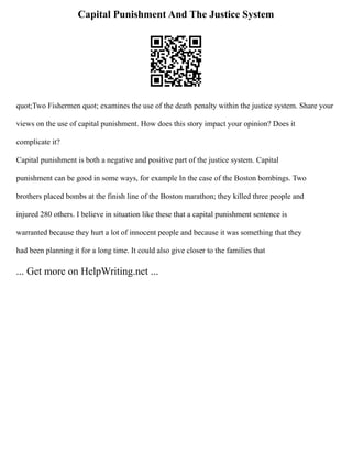 Capital Punishment And The Justice System
quot;Two Fishermen quot; examines the use of the death penalty within the justice system. Share your
views on the use of capital punishment. How does this story impact your opinion? Does it
complicate it?
Capital punishment is both a negative and positive part of the justice system. Capital
punishment can be good in some ways, for example In the case of the Boston bombings. Two
brothers placed bombs at the finish line of the Boston marathon; they killed three people and
injured 280 others. I believe in situation like these that a capital punishment sentence is
warranted because they hurt a lot of innocent people and because it was something that they
had been planning it for a long time. It could also give closer to the families that
... Get more on HelpWriting.net ...
 