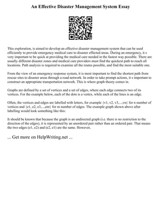 An Effective Disaster Management System Essay
This exploration, is aimed to develop an effective disaster management system that can be used
efficiently to provide emergency medical care to disaster effected areas. During an emergency, it s
very important to be quick at providing the medical care needed in the fastest way possible. There are
usually different disaster zones and medical care providers must find the quickest path to reach all
locations. Path analysis is required to examine all the routes possible, and find the most suitable one.
From the view of an emergency response system, it is most important to find the shortest path from
rescue sites to disaster areas through a road network. In order to take prompt actions, it s important to
construct an appropriate transportation network. This is where graph theory comes in.
Graphs are defined by a set of vertices and a set of edges, where each edge connects two of its
vertices. For the example below, each of the dots is a vertex, while each of the lines is an edge.
Often, the vertices and edges are labelled with letters, for example {v1, v2, v3,...,vn} for n number of
vertices and {e1, e2, e3,...,em} for m number of edges. The example graph shown above after
labelling would look something like this:
It should be known that because the graph is an undirected graph (i.e. there is no restriction to the
direction of the edges), it is represented by an unordered pair rather than an ordered pair. That means
the two edges (e1, e2) and (e2, e1) are the same. However,
... Get more on HelpWriting.net ...
 