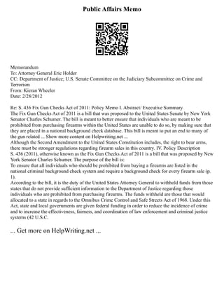 Public Affairs Memo
Memorandum
To: Attorney General Eric Holder
CC: Department of Justice; U.S. Senate Committee on the Judiciary Subcommittee on Crime and
Terrorism
From: Kieran Wheeler
Date: 2/28/2012
Re: S. 436 Fix Gun Checks Act of 2011: Policy Memo I. Abstract/ Executive Summary
The Fix Gun Checks Act of 2011 is a bill that was proposed to the United States Senate by New York
Senator Charles Schumer. The bill is meant to better ensure that individuals who are meant to be
prohibited from purchasing firearms within the United States are unable to do so, by making sure that
they are placed in a national background check database. This bill is meant to put an end to many of
the gun related ... Show more content on Helpwriting.net ...
Although the Second Amendment to the United States Constitution includes, the right to bear arms,
there must be stronger regulations regarding firearm sales in this country. IV. Policy Description
S. 436 (2011), otherwise known as the Fix Gun Checks Act of 2011 is a bill that was proposed by New
York Senator Charles Schumer. The purpose of the bill is:
To ensure that all individuals who should be prohibited from buying a firearms are listed in the
national criminal background check system and require a background check for every firearm sale (p.
1).
According to the bill, it is the duty of the United States Attorney General to withhold funds from those
states that do not provide sufficient information to the Department of Justice regarding those
individuals who are prohibited from purchasing firearms. The funds withheld are those that would
allocated to a state in regards to the Omnibus Crime Control and Safe Streets Act of 1968. Under this
Act, state and local governments are given federal funding in order to reduce the incidence of crime
and to increase the effectiveness, fairness, and coordination of law enforcement and criminal justice
systems (42 U.S.C.
... Get more on HelpWriting.net ...
 