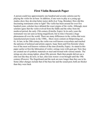 First Violin Research Paper
A person could lose approximately one hundred and seventy calories just by
playing the violin for an hour. In addition, if one were to play at a young age
studies show they develop better motor skills (Lai Tong, Brendan). How did this
fascinating instrument come to light? The violin has been around for over five
hundred years; scholars have debated the exact origins of the violin. Although, most
scholars agree that the violin evolved from the fiddle and the rebec from the
medieval period, the early 15th century (Estrella, Espie). In its early years the
instrument was not seen as being magnificent, but in time it became a huge
phenomena all over the world. There are many differences in the violins that were
manufactured previously in the 1500s... Show more content on Helpwriting.net ...
6). At last, in the 20th century the violin was well known everywhere and reached
the epitome of technical and artistic aspects. Isaac Stern and Fritz Kreisler where
two of the most well known violinist of the time (Estrella, Espie). As stated in this
paper earlier at first the fabrication of violin s strings were with goat gut. Now they
are created out of synthetic materials or steel and twisted with various metals. The
strings are also strung tighter, about fifty percent. Back then people did not use a
chin rest like they do now; in fact, chin rests weren t even brought until the 19th
century (Powers). The fingerboard and the neck are now longer than they use to be.
Some other changes include that of the bass bar and the sound post; both are thicker
than they were back
 